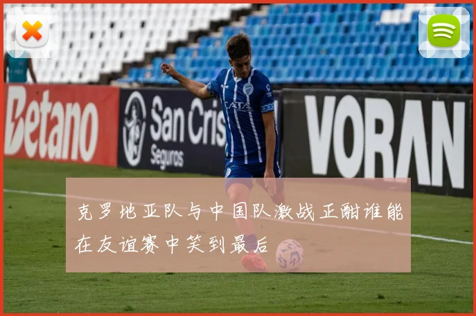 克罗地亚队与中国队激战正酣谁能在友谊赛中笑到最后