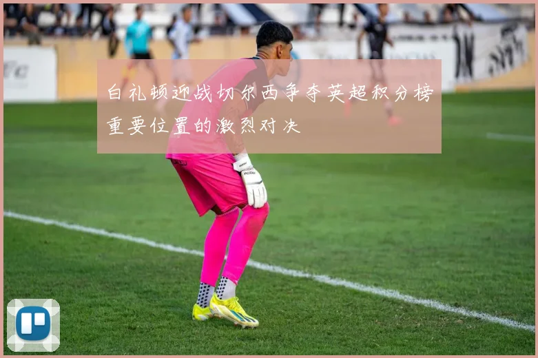 白礼顿迎战切尔西争夺英超积分榜重要位置的激烈对决