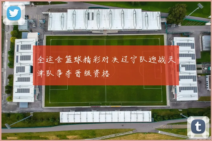 全运会篮球精彩对决辽宁队迎战天津队争夺晋级资格