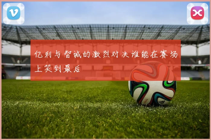 亿利与智诚的激烈对决谁能在赛场上笑到最后