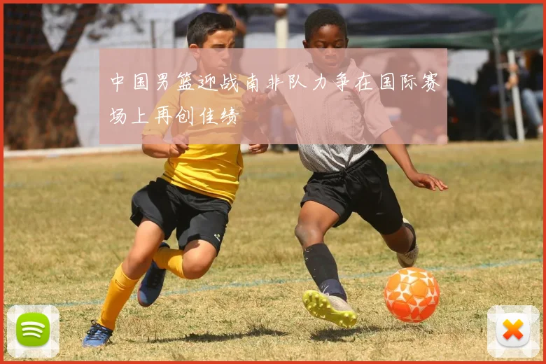 中国男篮迎战南非队力争在国际赛场上再创佳绩