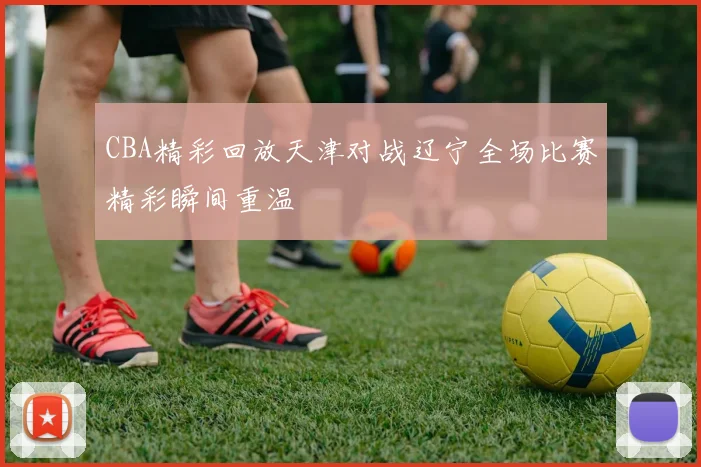 CBA精彩回放天津对战辽宁全场比赛精彩瞬间重温