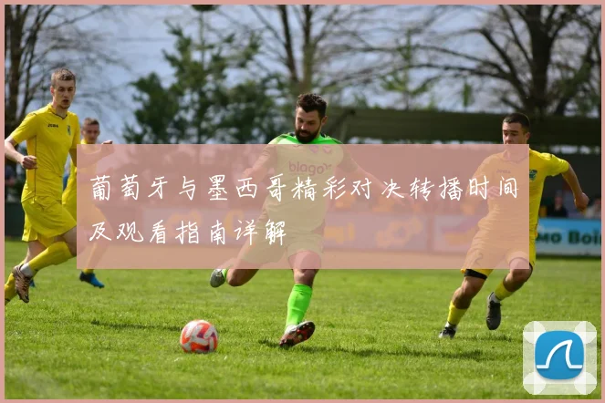 葡萄牙与墨西哥精彩对决转播时间及观看指南详解