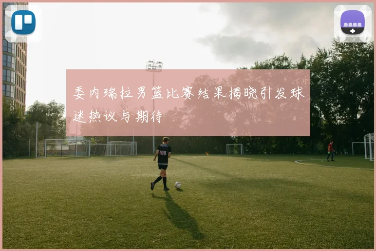 委内瑞拉男篮比赛结果揭晓引发球迷热议与期待