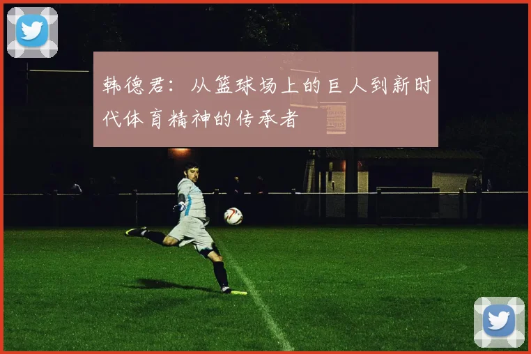 韩德君：从篮球场上的巨人到新时代体育精神的传承者